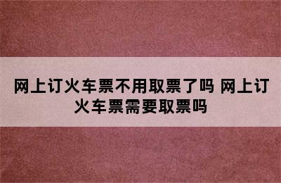 网上订火车票不用取票了吗 网上订火车票需要取票吗